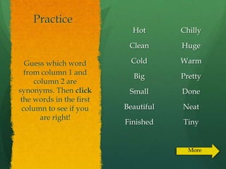 Practice
                            Hot       Chilly

                           Clean      Huge

  Guess which word          Cold      Warm
  from column 1 and
                            Big       Pretty
     column 2 are
synonyms. Then click       Small      Done
 the words in the first
 column to see if you     Beautiful   Neat
       are right!
                          Finished    Tiny


                                        More
 
