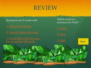 REVIEW
Synonyms are 2 words with      Which word is a
                               synonym for Neat?
A. Different Meanings
                               A. Clean
B. Same or Similar Meanings
                               B. Dirty
C. Words that sound the same
but are spelled differently    C. Both             Next
 