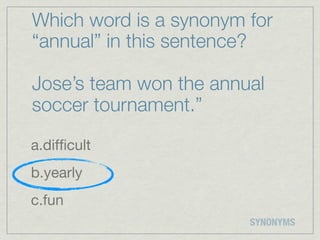 Which word is a synonym for
“annual” in this sentence?

Jose’s team won the annual
soccer tournament.”

a.difﬁcult
b.yearly
c.fun
                        SYNONYMS
 