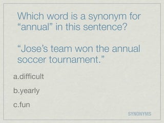 Which word is a synonym for
 “annual” in this sentence?

 “Jose’s team won the annual
 soccer tournament.”
a.difﬁcult
b.yearly
c.fun
                         SYNONYMS
 