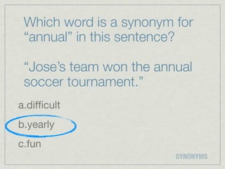 Which word is a synonym for
 “annual” in this sentence?

 “Jose’s team won the annual
 soccer tournament.”
a.difﬁcult
b.yearly
c.fun
                         SYNONYMS
 
