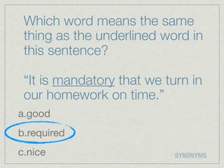 Which word means the same
 thing as the underlined word in
 this sentence?

 “It is mandatory that we turn in
 our homework on time.”
a.good
b.required
c.nice                      SYNONYMS
 