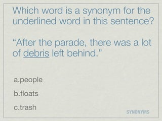 Which word is a synonym for the
underlined word in this sentence?

“After the parade, there was a lot
of debris left behind.”

a.people
b.ﬂoats
c.trash
                           SYNONYMS
 