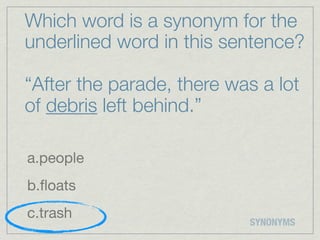 Which word is a synonym for the
underlined word in this sentence?

“After the parade, there was a lot
of debris left behind.”

a.people
b.ﬂoats
c.trash
                           SYNONYMS
 