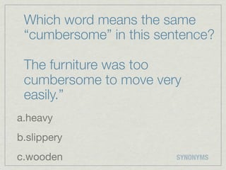 Which word means the same
 “cumbersome” in this sentence?

 The furniture was too
 cumbersome to move very
 easily.”
a.heavy
b.slippery
c.wooden                SYNONYMS
 