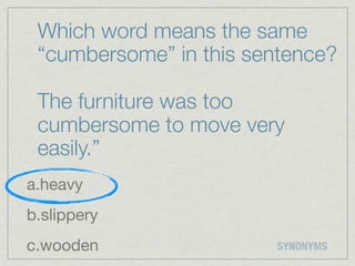 Which word means the same
 “cumbersome” in this sentence?

 The furniture was too
 cumbersome to move very
 easily.”
a.heavy
b.slippery
c.wooden                SYNONYMS
 