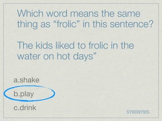 Which word means the same
 thing as “frolic” in this sentence?

 The kids liked to frolic in the
 water on hot days”

a.shake
b.play
c.drink                       SYNONYMS
 