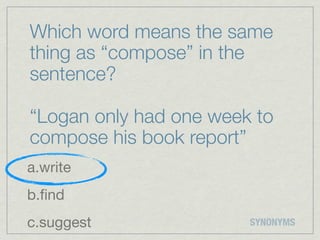 Which word means the same
thing as “compose” in the
sentence?

“Logan only had one week to
compose his book report”
a.write
b.ﬁnd
c.suggest               SYNONYMS
 