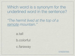 Which word is s synonym for the
underlined word in the sentence?

“The hermit lived at the top of a
remote mountain.”

     a.tall
     b.colorful
     c.faraway
                                    SYNONYMS
 