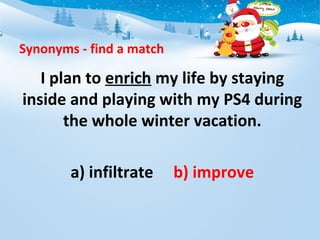 Synonyms - find a match
I plan to enrich my life by staying
inside and playing with my PS4 during
the whole winter vacation.
a) infiltrate b) improve
 