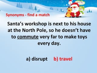 Synonyms - find a match
Santa’s workshop is next to his house
at the North Pole, so he doesn’t have
to commute very far to make toys
every day.
a) disrupt b) travel
 