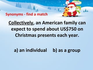 Synonyms - find a match
Collectively, an American family can
expect to spend about US$750 on
Christmas presents each year.
a) an individual b) as a group
 