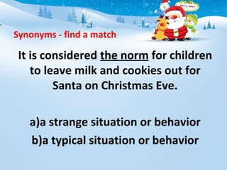 Synonyms - find a match
It is considered the norm for children
to leave milk and cookies out for
Santa on Christmas Eve.
a)a strange situation or behavior
b)a typical situation or behavior
 