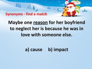 Synonyms - find a match
Maybe one reason for her boyfriend
to neglect her is because he was in
love with someone else.
a) cause b) impact
 