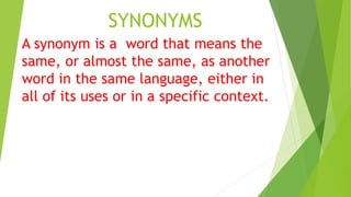 SYNONYMS
A synonym is a word that means the
same, or almost the same, as another
word in the same language, either in
all of its uses or in a specific context.
 