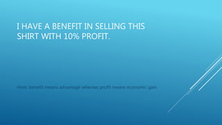 I HAVE A BENEFIT IN SELLING THIS
SHIRT WITH 10% PROFIT.
Here, benefit means advantage whereas profit means economic gain.
 