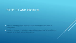 DIFFICULT AND PROBLEM
 Difficult : needing much effort or skill to accomplish, deal with, or
understand.
 Problem : a matter or situation regarded as unwelcome or harmful and
needing to be dealt with and overcome.
 