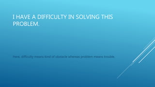 I HAVE A DIFFICULTY IN SOLVING THIS
PROBLEM.
Here, difficulty means kind of obstacle whereas problem means trouble.
 