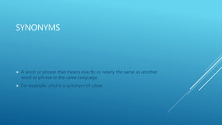 SYNONYMS
 A word or phrase that means exactly or nearly the same as another
word or phrase in the same language.
 For example: shut is a synonym of close.
 