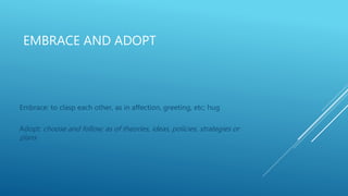EMBRACE AND ADOPT
Embrace: to clasp each other, as in affection, greeting, etc; hug
Adopt: choose and follow; as of theories, ideas, policies, strategies or
plans
 