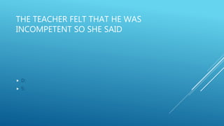 THE TEACHER FELT THAT HE WAS
INCOMPETENT SO SHE SAID
 D:
 S:
 