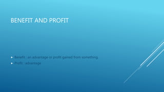 BENEFIT AND PROFIT
 Benefit : an advantage or profit gained from something.
 Profit : advantage
 