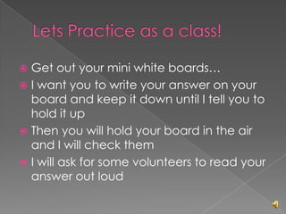  Get out your mini white boards…
 I want you to write your answer on your
  board and keep it down until I tell you to
  hold it up
 Then you will hold your board in the air
  and I will check them
 I will ask for some volunteers to read your
  answer out loud
 