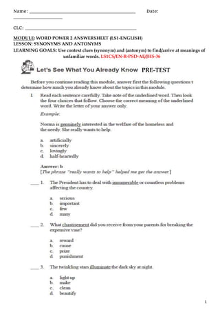 Name: _________________________________________ Date:
___________________
CLC: ___________________________________________
1
MODULE: WORD POWER 2 ANSWERSHEET (LS1-ENGLISH)
LESSON: SYNONYMS AND ANTONYMS
LEARNING GOALS: Use context clues (synonym) and (antonym) to find/arrive at meanings of
unfamiliar words. LS1CS/EN-R-PSD-AE/JHS-36
PRE-TEST
 