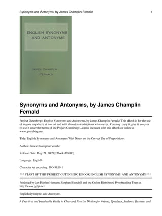 Synonyms and Antonyms, by James Champlin
Fernald
Project Gutenberg's English Synonyms and Antonyms, by James Champlin Fernald This eBook is for the use
of anyone anywhere at no cost and with almost no restrictions whatsoever. You may copy it, give it away or
re-use it under the terms of the Project Gutenberg License included with this eBook or online at
www.gutenberg.net
Title: English Synonyms and Antonyms With Notes on the Correct Use of Prepositions
Author: James Champlin Fernald
Release Date: May 21, 2009 [EBook #28900]
Language: English
Character set encoding: ISO-8859-1
*** START OF THIS PROJECT GUTENBERG EBOOK ENGLISH SYNONYMS AND ANTONYMS ***
Produced by Jan-Fabian Humann, Stephen Blundell and the Online Distributed Proofreading Team at
http://www.pgdp.net
English Synonyms and Antonyms
A Practical and Invaluable Guide to Clear and Precise Diction for Writers, Speakers, Students, Business and
Synonyms and Antonyms, by James Champlin Fernald 1
 
