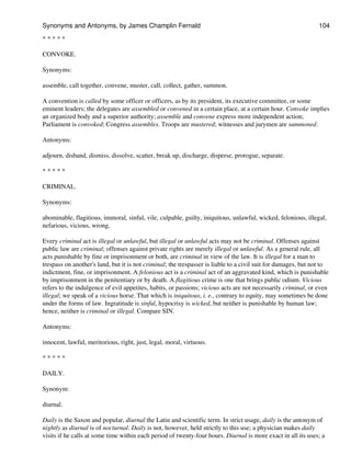 * * * * *
CONVOKE.
Synonyms:
assemble, call together, convene, muster, call, collect, gather, summon.
A convention is called by some officer or officers, as by its president, its executive committee, or some
eminent leaders; the delegates are assembled or convened in a certain place, at a certain hour. Convoke implies
an organized body and a superior authority; assemble and convene express more independent action;
Parliament is convoked; Congress assembles. Troops are mustered; witnesses and jurymen are summoned.
Antonyms:
adjourn, disband, dismiss, dissolve, scatter, break up, discharge, disperse, prorogue, separate.
* * * * *
CRIMINAL.
Synonyms:
abominable, flagitious, immoral, sinful, vile, culpable, guilty, iniquitous, unlawful, wicked, felonious, illegal,
nefarious, vicious, wrong.
Every criminal act is illegal or unlawful, but illegal or unlawful acts may not be criminal. Offenses against
public law are criminal; offenses against private rights are merely illegal or unlawful. As a general rule, all
acts punishable by fine or imprisonment or both, are criminal in view of the law. It is illegal for a man to
trespass on another's land, but it is not criminal; the trespasser is liable to a civil suit for damages, but not to
indictment, fine, or imprisonment. A felonious act is a criminal act of an aggravated kind, which is punishable
by imprisonment in the penitentiary or by death. A flagitious crime is one that brings public odium. Vicious
refers to the indulgence of evil appetites, habits, or passions; vicious acts are not necessarily criminal, or even
illegal; we speak of a vicious horse. That which is iniquitous, i. e., contrary to equity, may sometimes be done
under the forms of law. Ingratitude is sinful, hypocrisy is wicked, but neither is punishable by human law;
hence, neither is criminal or illegal. Compare SIN.
Antonyms:
innocent, lawful, meritorious, right, just, legal, moral, virtuous.
* * * * *
DAILY.
Synonym:
diurnal.
Daily is the Saxon and popular, diurnal the Latin and scientific term. In strict usage, daily is the antonym of
nightly as diurnal is of nocturnal. Daily is not, however, held strictly to this use; a physician makes daily
visits if he calls at some time within each period of twenty-four hours. Diurnal is more exact in all its uses; a
Synonyms and Antonyms, by James Champlin Fernald 104
 