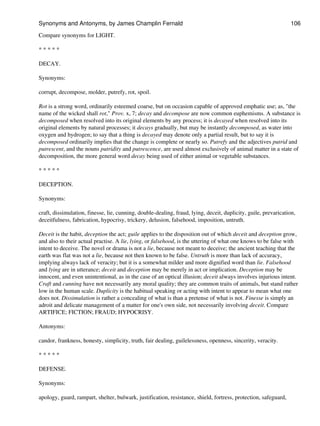 Compare synonyms for LIGHT.
* * * * *
DECAY.
Synonyms:
corrupt, decompose, molder, putrefy, rot, spoil.
Rot is a strong word, ordinarily esteemed coarse, but on occasion capable of approved emphatic use; as, "the
name of the wicked shall rot," Prov. x, 7; decay and decompose are now common euphemisms. A substance is
decomposed when resolved into its original elements by any process; it is decayed when resolved into its
original elements by natural processes; it decays gradually, but may be instantly decomposed, as water into
oxygen and hydrogen; to say that a thing is decayed may denote only a partial result, but to say it is
decomposed ordinarily implies that the change is complete or nearly so. Putrefy and the adjectives putrid and
putrescent, and the nouns putridity and putrescence, are used almost exclusively of animal matter in a state of
decomposition, the more general word decay being used of either animal or vegetable substances.
* * * * *
DECEPTION.
Synonyms:
craft, dissimulation, finesse, lie, cunning, double-dealing, fraud, lying, deceit, duplicity, guile, prevarication,
deceitfulness, fabrication, hypocrisy, trickery, delusion, falsehood, imposition, untruth.
Deceit is the habit, deception the act; guile applies to the disposition out of which deceit and deception grow,
and also to their actual practise. A lie, lying, or falsehood, is the uttering of what one knows to be false with
intent to deceive. The novel or drama is not a lie, because not meant to deceive; the ancient teaching that the
earth was flat was not a lie, because not then known to be false. Untruth is more than lack of accuracy,
implying always lack of veracity; but it is a somewhat milder and more dignified word than lie. Falsehood
and lying are in utterance; deceit and deception may be merely in act or implication. Deception may be
innocent, and even unintentional, as in the case of an optical illusion; deceit always involves injurious intent.
Craft and cunning have not necessarily any moral quality; they are common traits of animals, but stand rather
low in the human scale. Duplicity is the habitual speaking or acting with intent to appear to mean what one
does not. Dissimulation is rather a concealing of what is than a pretense of what is not. Finesse is simply an
adroit and delicate management of a matter for one's own side, not necessarily involving deceit. Compare
ARTIFICE; FICTION; FRAUD; HYPOCRISY.
Antonyms:
candor, frankness, honesty, simplicity, truth, fair dealing, guilelessness, openness, sincerity, veracity.
* * * * *
DEFENSE.
Synonyms:
apology, guard, rampart, shelter, bulwark, justification, resistance, shield, fortress, protection, safeguard,
Synonyms and Antonyms, by James Champlin Fernald 106
 