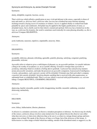 Synonyms:
dainty, delightful, exquisite, luscious, savory.
That is delicious which affords a gratification at once vivid and delicate to the senses, especially to those of
taste and smell; as, delicious fruit; a delicious odor; luscious has a kindred but more fulsome meaning,
inclining toward a cloying excess of sweetness or richness. Savory is applied chiefly to cooked food made
palatable by spices and condiments. Delightful may be applied to the higher gratifications of sense, as
delightful music, but is chiefly used for that which is mental and spiritual. Delicious has a limited use in this
way; as, a delicious bit of poetry; the word is sometimes used ironically for some pleasing absurdity; as, this is
delicious! Compare DELIGHTFUL.
Antonyms:
acrid, loathsome, nauseous, repulsive, unpalatable, unsavory. bitter,
* * * * *
DELIGHTFUL.
Synonyms:
acceptable, delicious, pleasant, refreshing, agreeable, grateful, pleasing, satisfying, congenial, gratifying,
pleasurable, welcome.
Agreeable refers to whatever gives a mild degree of pleasure; as, an agreeable perfume. Acceptable indicates
a thing to be worthy of acceptance; as, an acceptable offering. Grateful is stronger than agreeable or
gratifying, indicating whatever awakens a feeling akin to gratitude. A pleasant face and pleasing manners
arouse pleasurable sensations, and make the possessor an agreeable companion; if possessed of intelligence,
vivacity, and goodness, such a person's society will be delightful. Criminals may find each other's company
congenial, but scarcely delightful. Satisfying denotes anything that is received with calm acquiescence, as
substantial food, or established truth. That is welcome which is received with joyful heartiness; as, welcome
tidings. Compare BEAUTIFUL; CHARMING; DELICIOUS.
Antonyms:
depressing, hateful, miserable, painful, woful, disappointing, horrible, mournful, saddening, wretched.
distressing, melancholy,
* * * * *
DELUSION.
Synonyms:
error, fallacy, hallucination, illusion, phantasm.
A delusion is a mistaken conviction, an illusion a mistaken perception or inference. An illusion may be wholly
of the senses; a delusion always involves some mental error. In an optical illusion the observer sees either
what does not exist, or what exists otherwise than as he sees it, as when in a mirage distant springs and trees
appear close at hand. We speak of the illusions of fancy or of hope, but of the delusions of the insane. A
hallucination is a false image or belief which has nothing, outside of the disordered mind, to suggest it; as, the
Synonyms and Antonyms, by James Champlin Fernald 109
 
