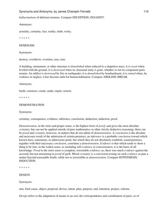 hallucinations of delirium tremens. Compare DECEPTION; INSANITY.
Antonyms:
actuality, certainty, fact, reality, truth, verity.
* * * * *
DEMOLISH.
Synonyms:
destroy, overthrow, overturn, raze, ruin.
A building, monument, or other structure is demolished when reduced to a shapeless mass; it is razed when
leveled with the ground; it is destroyed when its structural unity is gone, whether or not its component parts
remain. An edifice is destroyed by fire or earthquake; it is demolished by bombardment; it is ruined when, by
violence or neglect, it has become unfit for human habitation. Compare ABOLISH; BREAK.
Antonyms:
build, construct, create, make, repair, restore.
* * * * *
DEMONSTRATION.
Synonyms:
certainty, consequence, evidence, inference, conclusion, deduction, induction, proof.
Demonstration, in the strict and proper sense, is the highest form of proof, and gives the most absolute
certainty, but can not be applied outside of pure mathematics or other strictly deductive reasoning; there can
be proof and certainty, however, in matters that do not admit of demonstration. A conclusion is the absolute
and necessary result of the admission of certain premises; an inference is a probable conclusion toward which
known facts, statements, or admissions point, but which they do not absolutely establish; sound premises,
together with their necessary conclusion, constitute a demonstration. Evidence is that which tends to show a
thing to be true; in the widest sense, as including self-evidence or consciousness, it is the basis of all
knowledge. Proof in the strict sense is complete, irresistible evidence; as, there was much evidence against the
accused, but not amounting to proof of guilt. Moral certainty is a conviction resting on such evidence as puts a
matter beyond reasonable doubt, while not so irresistible as demonstration. Compare HYPOTHESIS;
INDUCTION.
* * * * *
DESIGN.
Synonyms:
aim, final cause, object, proposal, device, intent, plan, purpose, end, intention, project, scheme.
Design refers to the adaptation of means to an end, the correspondence and coordination of parts, or of
Synonyms and Antonyms, by James Champlin Fernald 110
 