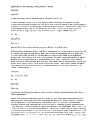DISCERN.
Synonyms:
behold, discriminate, observe, recognize, descry, distinguish, perceive, see.
What we discern we see apart from all other objects; what we discriminate we judge apart; what we
distinguish we mark apart, or recognize by some special mark or manifest difference. We discriminate by real
differences; we distinguish by outward signs; an officer is readily distinguished from a common soldier by his
uniform. Objects may be dimly discerned at twilight, when yet we can not clearly distinguish one from
another. We descry (originally espy) what is difficult to discover. Compare DISCOVER; LOOK.
* * * * *
DISCOVER.
Synonyms:
ascertain, detect, disclose, ferret out, find out, descry, discern, expose, find, invent.
Of human actions or character, detect is used, almost without exception, in a bad sense; discover may be used
in either the good or the bad sense, oftener in the good; he was detected in a fraud; real merit is sure to be
discovered. In scientific language, detect is used of delicate indications that appear in course of careful
watching; as, a slight fluttering of the pulse could be detected. We discover what has existed but has not been
known to us; we invent combinations or arrangements not before in use; Columbus discovered America;
Morse invented the electric telegraph. Find is the most general word for every means of coming to know what
was not before certainly known. A man finds in the road some stranger's purse, or finds his own which he is
searching for. The expert discovers or detects an error in an account; the auditor finds the account to be
correct. Compare DISCERN.
Antonyms:
See synonyms for HIDE.
* * * * *
DISEASE.
Synonyms:
affection, disorder, indisposition, sickness, ailment, distemper, infirmity, unhealthiness, complaint, illness,
malady, unsoundness.
Disease is the general term for any deviation from health; in a more limited sense it denotes some definite
morbid condition; disorder and affection are rather partial and limited; as, a nervous affection; a disorder of
the digestive system. Sickness was generally used in English speech and literature, till the close of the
eighteenth century at least, for every form of physical disorder, as abundantly appears in the English Bible:
"Jesus went about ... healing all manner of sickness and all manner of disease among the people," Matt. iv, 23;
"Elisha was fallen sick of his sickness whereof he died," 2 Kings xiii, 14. There is now, in England, a tendency
to restrict the words sick and sickness to nausea, or "sickness at the stomach," and to hold ill and illness as the
only proper words to use in a general sense. This distinction has received but a very limited acceptance in the
United States, where sick and sickness have the earlier and wider usage. We speak of trifling ailments, a slight
Synonyms and Antonyms, by James Champlin Fernald 115
 