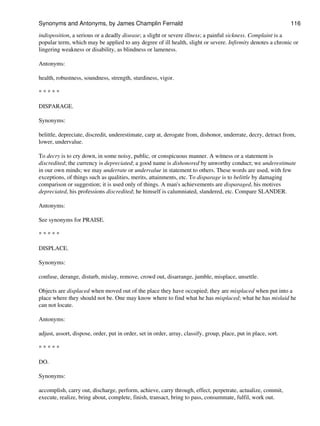 indisposition, a serious or a deadly disease; a slight or severe illness; a painful sickness. Complaint is a
popular term, which may be applied to any degree of ill health, slight or severe. Infirmity denotes a chronic or
lingering weakness or disability, as blindness or lameness.
Antonyms:
health, robustness, soundness, strength, sturdiness, vigor.
* * * * *
DISPARAGE.
Synonyms:
belittle, depreciate, discredit, underestimate, carp at, derogate from, dishonor, underrate, decry, detract from,
lower, undervalue.
To decry is to cry down, in some noisy, public, or conspicuous manner. A witness or a statement is
discredited; the currency is depreciated; a good name is dishonored by unworthy conduct; we underestimate
in our own minds; we may underrate or undervalue in statement to others. These words are used, with few
exceptions, of things such as qualities, merits, attainments, etc. To disparage is to belittle by damaging
comparison or suggestion; it is used only of things. A man's achievements are disparaged, his motives
depreciated, his professions discredited; he himself is calumniated, slandered, etc. Compare SLANDER.
Antonyms:
See synonyms for PRAISE.
* * * * *
DISPLACE.
Synonyms:
confuse, derange, disturb, mislay, remove, crowd out, disarrange, jumble, misplace, unsettle.
Objects are displaced when moved out of the place they have occupied; they are misplaced when put into a
place where they should not be. One may know where to find what he has misplaced; what he has mislaid he
can not locate.
Antonyms:
adjust, assort, dispose, order, put in order, set in order, array, classify, group, place, put in place, sort.
* * * * *
DO.
Synonyms:
accomplish, carry out, discharge, perform, achieve, carry through, effect, perpetrate, actualize, commit,
execute, realize, bring about, complete, finish, transact, bring to pass, consummate, fulfil, work out.
Synonyms and Antonyms, by James Champlin Fernald 116
 