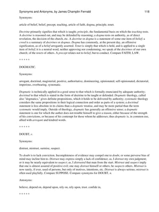 Synonyms:
article of belief, belief, precept, teaching, article of faith, dogma, principle, tenet.
Doctrine primarily signifies that which is taught; principle, the fundamental basis on which the teaching rests.
A doctrine is reasoned out, and may be defended by reasoning; a dogma rests on authority, as of direct
revelation, the decision of the church, etc. A doctrine or dogma is a statement of some one item of belief; a
creed is a summary of doctrines or dogmas. Dogma has commonly, at the present day, an offensive
signification, as of a belief arrogantly asserted. Tenet is simply that which is held, and is applied to a single
item of belief; it is a neutral word, neither approving nor condemning; we speak of the doctrines of our own
church; of the tenets of others. A precept relates not to belief, but to conduct. Compare FAITH; LAW.
* * * * *
DOGMATIC.
Synonyms:
arrogant, doctrinal, magisterial, positive, authoritative, domineering, opinionated, self-opinionated, dictatorial,
imperious, overbearing, systematic.
Dogmatic is technically applied in a good sense to that which is formally enunciated by adequate authority;
doctrinal to that which is stated in the form of doctrine to be taught or defended. Dogmatic theology, called
also "dogmatics," gives definite propositions, which it holds to be delivered by authority; systematic theology
considers the same propositions in their logical connection and order as parts of a system; a doctrinal
statement is less absolute in its claims than a dogmatic treatise, and may be more partial than the term
systematic would imply. Outside of theology, dogmatic has generally an offensive sense; a dogmatic
statement is one for which the author does not trouble himself to give a reason, either because of the strength
of his convictions, or because of his contempt for those whom he addresses; thus dogmatic is, in common use,
allied with arrogant and kindred words.
* * * * *
DOUBT, v.
Synonyms:
distrust, mistrust, surmise, suspect.
To doubt is to lack conviction. Incompleteness of evidence may compel one to doubt, or some perverse bias of
mind may incline him to. Distrust may express simply a lack of confidence; as, I distrust my own judgment;
or it may be nearly equivalent to suspect; as, I distrusted that man from the start. Mistrust and suspect imply
that one is almost assured of positive evil; one may distrust himself or others; he suspects others. Mistrust is
now rarely, if ever, used of persons, but only of motives, intentions, etc. Distrust is always serious; mistrust is
often used playfully. Compare SUPPOSE. Compare synonyms for DOUBT, n.
Antonyms:
believe, depend on, depend upon, rely on, rely upon, trust. confide in,
* * * * *
Synonyms and Antonyms, by James Champlin Fernald 118
 