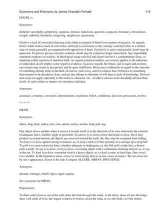 DOUBT, n.
Synonyms:
disbelief, incredulity, perplexity, suspense, distrust, indecision, question, suspicion, hesitancy, irresolution,
scruple, unbelief, hesitation, misgiving, skepticism, uncertainty.
Doubt is a lack of conviction that may refer either to matters of belief or to matters of practise. As regards
belief, while doubt is lack of conviction, disbelief is conviction, to the contrary; unbelief refers to a settled
state of mind, generally accompanied with opposition of heart. Perplexity is active and painful; doubt may be
quiescent. Perplexity presses toward a solution; doubt may be content to linger unresolved. Any improbable
statement awakens incredulity. In theological usage unbelief and skepticism have a condemnatory force, as
implying wilful rejection of manifest truth. As regards practical matters, uncertainty applies to the unknown
or undecided; doubt implies some negative evidence. Suspense regards the future, and is eager and anxious;
uncertainty may relate to any period, and be quite indifferent. Misgiving is ordinarily in regard to the outcome
of something already done or decided; hesitation, indecision, and irresolution have reference to something
that remains to be decided or done, and are due oftener to infirmity of will than to lack of knowledge. Distrust
and suspicion apply especially to the motives, character, etc., of others, and are more decidedly adverse than
doubt. Scruple relates to matters of conscience and duty.
Antonyms:
assurance, certainty, conviction, determination, resolution, belief, confidence, decision, persuasion, resolve.
* * * * *
DRAW.
Synonyms:
allure, drag, haul, induce, lure, tow, attract, entice, incline, lead, pull, tug.
One object draws another when it moves it toward itself or in the direction of its own motion by the exertion
of adequate force, whether slight or powerful. To attract is to exert a force that tends to draw, tho it may
produce no actual motion; all objects are attracted toward the earth, tho they may be sustained from falling.
To drag is to draw against strong resistance; as, to drag a sled over bare ground, or a carriage up a steep hill.
To pull is to exert a drawing force, whether adequate or inadequate; as, the fish pulls on the line; a dentist
pulls a tooth. To tug is to draw, or try to draw, a resisting object with a continuous straining motion; as, to tug
at the oar. To haul is to draw somewhat slowly a heavy object; as, to haul a seine; to haul logs. One vessel
tows another. In the figurative sense, attract is more nearly akin to incline, draw to induce. We are attracted
by one's appearance, drawn to his side. Compare ALLURE; ARRAY; INFLUENCE.
Antonyms:
alienate, estrange, rebuff, reject, repel, repulse.
See synonyms for DRIVE.
Prepositions:
To draw water from or out of the well; draw the boat through the water, to the shore; draw air into the lungs;
draw with cords of love; the wagon is drawn by horses, along the road, across the field, over the stones,
Synonyms and Antonyms, by James Champlin Fernald 119
 