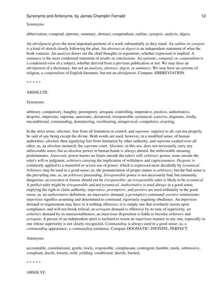 Synonyms:
abbreviation, compend, epitome, summary, abstract, compendium, outline, synopsis. analysis, digest,
An abridgment gives the most important portions of a work substantially as they stand. An outline or synopsis
is a kind of sketch closely following the plan. An abstract or digest is an independent statement of what the
book contains. An analysis draws out the chief thoughts or arguments, whether expressed or implied. A
summary is the most condensed statement of results or conclusions. An epitome, compend, or compendium is
a condensed view of a subject, whether derived from a previous publication or not. We may have an
abridgment of a dictionary, but not an analysis, abstract, digest, or summary. We may have an epitome of
religion, a compendium of English literature, but not an abridgment. Compare ABBREVIATION.
* * * * *
ABSOLUTE.
Synonyms:
arbitrary, compulsory, haughty, peremptory, arrogant, controlling, imperative, positive, authoritative,
despotic, imperious, supreme, autocratic, dictatorial, irresponsible, tyrannical, coercive, dogmatic, lordly,
unconditional, commanding, domineering, overbearing, unequivocal. compulsive, exacting,
In the strict sense, absolute, free from all limitation or control, and supreme, superior to all, can not properly
be said of any being except the divine. Both words are used, however, in a modified sense, of human
authorities; absolute then signifying free from limitation by other authority, and supreme exalted over all
other; as, an absolute monarch, the supreme court. Absolute, in this use, does not necessarily carry any
unfavorable sense, but as absolute power in human hands is always abused, the unfavorable meaning
predominates. Autocratic power knows no limits outside the ruler's self; arbitrary power, none outside the
ruler's will or judgment, arbitrary carrying the implication of wilfulness and capriciousness. Despotic is
commonly applied to a masterful or severe use of power, which is expressed more decidedly by tyrannical.
Arbitrary may be used in a good sense; as, the pronunciation of proper names is arbitrary; but the bad sense is
the prevailing one; as, an arbitrary proceeding. Irresponsible power is not necessarily bad, but eminently
dangerous; an executor or trustee should not be irresponsible; an irresponsible ruler is likely to be tyrannical.
A perfect ruler might be irresponsible and not tyrannical. Authoritative is used always in a good sense,
implying the right to claim authority; imperative, peremptory, and positive are used ordinarily in the good
sense; as, an authoritative definition; an imperative demand; a peremptory command; positive instructions;
imperious signifies assuming and determined to command, rigorously requiring obedience. An imperious
demand or requirement may have in it nothing offensive; it is simply one that resolutely insists upon
compliance, and will not brook refusal; an arrogant demand is offensive by its tone of superiority, an
arbitrary demand by its unreasonableness; an imperious disposition is liable to become arbitrary and
arrogant. A person of an independent spirit is inclined to resent an imperious manner in any one, especially in
one whose superiority is not clearly recognized. Commanding is always used in a good sense; as, a
commanding appearance; a commanding eminence. Compare DOGMATIC; INFINITE; PERFECT.
Antonyms:
accountable, constitutional, gentle, lowly, responsible, complaisant, contingent, humble, meek, submissive,
compliant, docile, lenient, mild, yielding. conditional, ductile, limited,
* * * * *
ABSOLVE.
Synonyms and Antonyms, by James Champlin Fernald 12
 