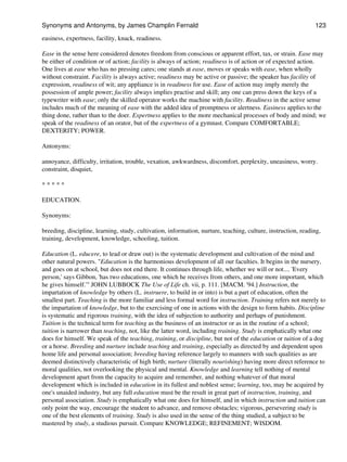 easiness, expertness, facility, knack, readiness.
Ease in the sense here considered denotes freedom from conscious or apparent effort, tax, or strain. Ease may
be either of condition or of action; facility is always of action; readiness is of action or of expected action.
One lives at ease who has no pressing cares; one stands at ease, moves or speaks with ease, when wholly
without constraint. Facility is always active; readiness may be active or passive; the speaker has facility of
expression, readiness of wit; any appliance is in readiness for use. Ease of action may imply merely the
possession of ample power; facility always implies practise and skill; any one can press down the keys of a
typewriter with ease; only the skilled operator works the machine with facility. Readiness in the active sense
includes much of the meaning of ease with the added idea of promptness or alertness. Easiness applies to the
thing done, rather than to the doer. Expertness applies to the more mechanical processes of body and mind; we
speak of the readiness of an orator, but of the expertness of a gymnast. Compare COMFORTABLE;
DEXTERITY; POWER.
Antonyms:
annoyance, difficulty, irritation, trouble, vexation, awkwardness, discomfort, perplexity, uneasiness, worry.
constraint, disquiet,
* * * * *
EDUCATION.
Synonyms:
breeding, discipline, learning, study, cultivation, information, nurture, teaching, culture, instruction, reading,
training, development, knowledge, schooling, tuition.
Education (L. educere, to lead or draw out) is the systematic development and cultivation of the mind and
other natural powers. "Education is the harmonious development of all our faculties. It begins in the nursery,
and goes on at school, but does not end there. It continues through life, whether we will or not.... 'Every
person,' says Gibbon, 'has two educations, one which he receives from others, and one more important, which
he gives himself.'" JOHN LUBBOCK The Use of Life ch. vii, p. 111. [MACM. '94.] Instruction, the
impartation of knowledge by others (L. instruere, to build in or into) is but a part of education, often the
smallest part. Teaching is the more familiar and less formal word for instruction. Training refers not merely to
the impartation of knowledge, but to the exercising of one in actions with the design to form habits. Discipline
is systematic and rigorous training, with the idea of subjection to authority and perhaps of punishment.
Tuition is the technical term for teaching as the business of an instructor or as in the routine of a school;
tuition is narrower than teaching, not, like the latter word, including training. Study is emphatically what one
does for himself. We speak of the teaching, training, or discipline, but not of the education or tuition of a dog
or a horse. Breeding and nurture include teaching and training, especially as directed by and dependent upon
home life and personal association; breeding having reference largely to manners with such qualities as are
deemed distinctively characteristic of high birth; nurture (literally nourishing) having more direct reference to
moral qualities, not overlooking the physical and mental. Knowledge and learning tell nothing of mental
development apart from the capacity to acquire and remember, and nothing whatever of that moral
development which is included in education in its fullest and noblest sense; learning, too, may be acquired by
one's unaided industry, but any full education must be the result in great part of instruction, training, and
personal association. Study is emphatically what one does for himself, and in which instruction and tuition can
only point the way, encourage the student to advance, and remove obstacles; vigorous, persevering study is
one of the best elements of training. Study is also used in the sense of the thing studied, a subject to be
mastered by study, a studious pursuit. Compare KNOWLEDGE; REFINEMENT; WISDOM.
Synonyms and Antonyms, by James Champlin Fernald 123
 