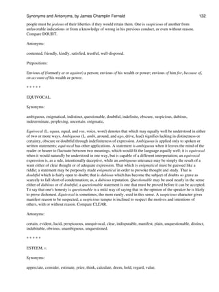 people must be jealous of their liberties if they would retain them. One is suspicious of another from
unfavorable indications or from a knowledge of wrong in his previous conduct, or even without reason.
Compare DOUBT.
Antonyms:
contented, friendly, kindly, satisfied, trustful, well-disposed.
Prepositions:
Envious of (formerly at or against) a person; envious of his wealth or power; envious of him for, because of,
on account of his wealth or power.
* * * * *
EQUIVOCAL.
Synonyms:
ambiguous, enigmatical, indistinct, questionable, doubtful, indefinite, obscure, suspicious, dubious,
indeterminate, perplexing, uncertain. enigmatic,
Equivocal (L. equus, equal, and vox, voice, word) denotes that which may equally well be understood in either
of two or more ways. Ambiguous (L. ambi, around, and ago, drive, lead) signifies lacking in distinctness or
certainty, obscure or doubtful through indefiniteness of expression. Ambiguous is applied only to spoken or
written statements; equivocal has other applications. A statement is ambiguous when it leaves the mind of the
reader or hearer to fluctuate between two meanings, which would fit the language equally well; it is equivocal
when it would naturally be understood in one way, but is capable of a different interpretation; an equivocal
expression is, as a rule, intentionally deceptive, while an ambiguous utterance may be simply the result of a
want either of clear thought or of adequate expression. That which is enigmatical must be guessed like a
riddle; a statement may be purposely made enigmatical in order to provoke thought and study. That is
doubtful which is fairly open to doubt; that is dubious which has become the subject of doubts so grave as
scarcely to fall short of condemnation; as, a dubious reputation. Questionable may be used nearly in the sense
either of dubious or of doubtful; a questionable statement is one that must be proved before it can be accepted.
To say that one's honesty is questionable is a mild way of saying that in the opinion of the speaker he is likely
to prove dishonest. Equivocal is sometimes, tho more rarely, used in this sense. A suspicious character gives
manifest reason to be suspected; a suspicious temper is inclined to suspect the motives and intentions of
others, with or without reason. Compare CLEAR.
Antonyms:
certain, evident, lucid, perspicuous, unequivocal, clear, indisputable, manifest, plain, unquestionable, distinct,
indubitable, obvious, unambiguous, unquestioned.
* * * * *
ESTEEM, v.
Synonyms:
appreciate, consider, estimate, prize, think, calculate, deem, hold, regard, value.
Synonyms and Antonyms, by James Champlin Fernald 132
 