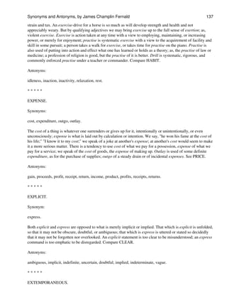 strain and tax. An exercise-drive for a horse is so much as will develop strength and health and not
appreciably weary. But by qualifying adjectives we may bring exercise up to the full sense of exertion; as,
violent exercise. Exercise is action taken at any time with a view to employing, maintaining, or increasing
power, or merely for enjoyment; practise is systematic exercise with a view to the acquirement of facility and
skill in some pursuit; a person takes a walk for exercise, or takes time for practise on the piano. Practise is
also used of putting into action and effect what one has learned or holds as a theory; as, the practise of law or
medicine; a profession of religion is good, but the practise of it is better. Drill is systematic, rigorous, and
commonly enforced practise under a teacher or commander. Compare HABIT.
Antonyms:
idleness, inaction, inactivity, relaxation, rest.
* * * * *
EXPENSE.
Synonyms:
cost, expenditure, outgo, outlay.
The cost of a thing is whatever one surrenders or gives up for it, intentionally or unintentionally, or even
unconsciously; expense is what is laid out by calculation or intention. We say, "he won his fame at the cost of
his life;" "I know it to my cost;" we speak of a joke at another's expense; at another's cost would seem to make
it a more serious matter. There is a tendency to use cost of what we pay for a possession, expense of what we
pay for a service; we speak of the cost of goods, the expense of making up. Outlay is used of some definite
expenditure, as for the purchase of supplies; outgo of a steady drain or of incidental expenses. See PRICE.
Antonyms:
gain, proceeds, profit, receipt, return, income, product, profits, receipts, returns.
* * * * *
EXPLICIT.
Synonym:
express.
Both explicit and express are opposed to what is merely implicit or implied. That which is explicit is unfolded,
so that it may not be obscure, doubtful, or ambiguous; that which is express is uttered or stated so decidedly
that it may not be forgotten nor overlooked. An explicit statement is too clear to be misunderstood; an express
command is too emphatic to be disregarded. Compare CLEAR.
Antonyms:
ambiguous, implicit, indefinite, uncertain, doubtful, implied, indeterminate, vague.
* * * * *
EXTEMPORANEOUS.
Synonyms and Antonyms, by James Champlin Fernald 137
 