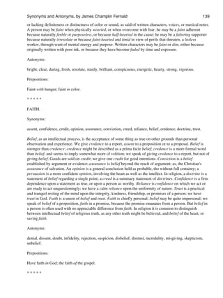 or lacking definiteness or distinctness of color or sound, as said of written characters, voices, or musical notes.
A person may be faint when physically wearied, or when overcome with fear; he may be a faint adherent
because naturally feeble or purposeless, or because half-hearted in the cause; he may be a faltering supporter
because naturally irresolute or because faint-hearted and timid in view of perils that threaten, a listless
worker, through want of mental energy and purpose. Written characters may be faint or dim, either because
originally written with poor ink, or because they have become faded by time and exposure.
Antonyms:
bright, clear, daring, fresh, resolute, sturdy, brilliant, conspicuous, energetic, hearty, strong, vigorous.
Prepositions:
Faint with hunger; faint in color.
* * * * *
FAITH.
Synonyms:
assent, confidence, credit, opinion, assurance, conviction, creed, reliance, belief, credence, doctrine, trust.
Belief, as an intellectual process, is the acceptance of some thing as true on other grounds than personal
observation and experience. We give credence to a report, assent to a proposition or to a proposal. Belief is
stronger than credence; credence might be described as a prima facie belief; credence is a more formal word
than belief, and seems to imply somewhat more of volition; we speak of giving credence to a report, but not of
giving belief. Goods are sold on credit; we give one credit for good intentions. Conviction is a belief
established by argument or evidence; assurance is belief beyond the reach of argument; as, the Christian's
assurance of salvation. An opinion is a general conclusion held as probable, tho without full certainty; a
persuasion is a more confident opinion, involving the heart as well as the intellect. In religion, a doctrine is a
statement of belief regarding a single point; a creed is a summary statement of doctrines. Confidence is a firm
dependence upon a statement as true, or upon a person as worthy. Reliance is confidence on which we act or
are ready to act unquestioningly; we have a calm reliance upon the uniformity of nature. Trust is a practical
and tranquil resting of the mind upon the integrity, kindness, friendship, or promises of a person; we have
trust in God. Faith is a union of belief and trust. Faith is chiefly personal; belief may be quite impersonal; we
speak of belief of a proposition, faith in a promise, because the promise emanates from a person. But belief in
a person is often used with no appreciable difference from faith. In religion it is common to distinguish
between intellectual belief of religious truth, as any other truth might be believed, and belief of the heart, or
saving faith.
Antonyms:
denial, dissent, doubt, infidelity, rejection, suspicion, disbelief, distrust, incredulity, misgiving, skepticism,
unbelief.
Prepositions:
Have faith in God; the faith of the gospel.
* * * * *
Synonyms and Antonyms, by James Champlin Fernald 139
 