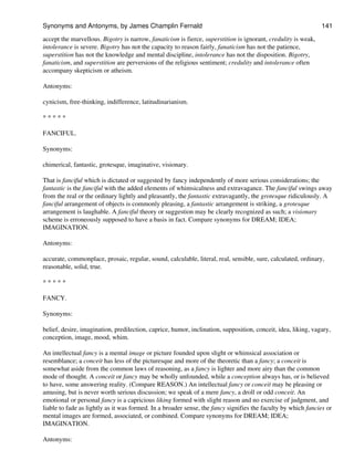 accept the marvellous. Bigotry is narrow, fanaticism is fierce, superstition is ignorant, credulity is weak,
intolerance is severe. Bigotry has not the capacity to reason fairly, fanaticism has not the patience,
superstition has not the knowledge and mental discipline, intolerance has not the disposition. Bigotry,
fanaticism, and superstition are perversions of the religious sentiment; credulity and intolerance often
accompany skepticism or atheism.
Antonyms:
cynicism, free-thinking, indifference, latitudinarianism.
* * * * *
FANCIFUL.
Synonyms:
chimerical, fantastic, grotesque, imaginative, visionary.
That is fanciful which is dictated or suggested by fancy independently of more serious considerations; the
fantastic is the fanciful with the added elements of whimsicalness and extravagance. The fanciful swings away
from the real or the ordinary lightly and pleasantly, the fantastic extravagantly, the grotesque ridiculously. A
fanciful arrangement of objects is commonly pleasing, a fantastic arrangement is striking, a grotesque
arrangement is laughable. A fanciful theory or suggestion may be clearly recognized as such; a visionary
scheme is erroneously supposed to have a basis in fact. Compare synonyms for DREAM; IDEA;
IMAGINATION.
Antonyms:
accurate, commonplace, prosaic, regular, sound, calculable, literal, real, sensible, sure, calculated, ordinary,
reasonable, solid, true.
* * * * *
FANCY.
Synonyms:
belief, desire, imagination, predilection, caprice, humor, inclination, supposition, conceit, idea, liking, vagary,
conception, image, mood, whim.
An intellectual fancy is a mental image or picture founded upon slight or whimsical association or
resemblance; a conceit has less of the picturesque and more of the theoretic than a fancy; a conceit is
somewhat aside from the common laws of reasoning, as a fancy is lighter and more airy than the common
mode of thought. A conceit or fancy may be wholly unfounded, while a conception always has, or is believed
to have, some answering reality. (Compare REASON.) An intellectual fancy or conceit may be pleasing or
amusing, but is never worth serious discussion; we speak of a mere fancy, a droll or odd conceit. An
emotional or personal fancy is a capricious liking formed with slight reason and no exercise of judgment, and
liable to fade as lightly as it was formed. In a broader sense, the fancy signifies the faculty by which fancies or
mental images are formed, associated, or combined. Compare synonyms for DREAM; IDEA;
IMAGINATION.
Antonyms:
Synonyms and Antonyms, by James Champlin Fernald 141
 