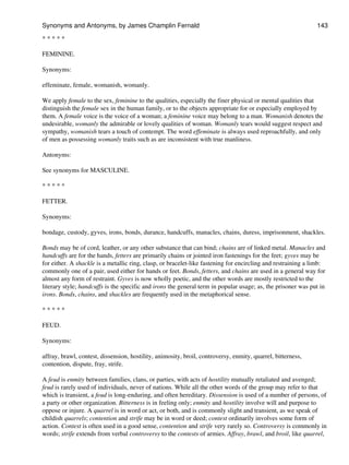 * * * * *
FEMININE.
Synonyms:
effeminate, female, womanish, womanly.
We apply female to the sex, feminine to the qualities, especially the finer physical or mental qualities that
distinguish the female sex in the human family, or to the objects appropriate for or especially employed by
them. A female voice is the voice of a woman; a feminine voice may belong to a man. Womanish denotes the
undesirable, womanly the admirable or lovely qualities of woman. Womanly tears would suggest respect and
sympathy, womanish tears a touch of contempt. The word effeminate is always used reproachfully, and only
of men as possessing womanly traits such as are inconsistent with true manliness.
Antonyms:
See synonyms for MASCULINE.
* * * * *
FETTER.
Synonyms:
bondage, custody, gyves, irons, bonds, durance, handcuffs, manacles, chains, duress, imprisonment, shackles.
Bonds may be of cord, leather, or any other substance that can bind; chains are of linked metal. Manacles and
handcuffs are for the hands, fetters are primarily chains or jointed iron fastenings for the feet; gyves may be
for either. A shackle is a metallic ring, clasp, or bracelet-like fastening for encircling and restraining a limb:
commonly one of a pair, used either for hands or feet. Bonds, fetters, and chains are used in a general way for
almost any form of restraint. Gyves is now wholly poetic, and the other words are mostly restricted to the
literary style; handcuffs is the specific and irons the general term in popular usage; as, the prisoner was put in
irons. Bonds, chains, and shackles are frequently used in the metaphorical sense.
* * * * *
FEUD.
Synonyms:
affray, brawl, contest, dissension, hostility, animosity, broil, controversy, enmity, quarrel, bitterness,
contention, dispute, fray, strife.
A feud is enmity between families, clans, or parties, with acts of hostility mutually retaliated and avenged;
feud is rarely used of individuals, never of nations. While all the other words of the group may refer to that
which is transient, a feud is long-enduring, and often hereditary. Dissension is used of a number of persons, of
a party or other organization. Bitterness is in feeling only; enmity and hostility involve will and purpose to
oppose or injure. A quarrel is in word or act, or both, and is commonly slight and transient, as we speak of
childish quarrels; contention and strife may be in word or deed; contest ordinarily involves some form of
action. Contest is often used in a good sense, contention and strife very rarely so. Controversy is commonly in
words; strife extends from verbal controversy to the contests of armies. Affray, brawl, and broil, like quarrel,
Synonyms and Antonyms, by James Champlin Fernald 143
 