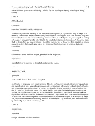 horses and cattle, primarily as obtained by a military force in scouring the country, especially an enemy's
country.
* * * * *
FORMIDABLE.
Synonyms:
dangerous, redoubted, terrible, tremendous.
That which is formidable is worthy of fear if encountered or opposed; as, a formidable array of troops, or of
evidence. Formidable is a word of more dignity than dangerous, and suggests more calm and collected power
than terrible; formidable is less overwhelming than tremendous. A loaded gun is dangerous; a park of artillery
is formidable; a charge of cavalry is terrible; the full shock of great armies is tremendous. A dangerous man is
likely to do mischief, and needs watching; a formidable man may not be dangerous if not attacked; an enraged
maniac is terrible; the force of ocean waves in a storm, and the silent pressure in the ocean depths, are
tremendous.
Antonyms:
contemptible, feeble, harmless, helpless, powerless, weak. despicable,
Prepositions:
Formidable by or in numbers; in strength; formidable to the enemy.
* * * * *
FORTIFICATION.
Synonyms:
castle, citadel, fastness, fort, fortress, stronghold.
Fortification is the general word for any artificial defensive work; a fortress is a fortification of especial size
and strength; a fortress is regarded as permanent, and is ordinarily an independent work; a fort or fortification
may be temporary; a fortification may be but part of a defensive system; we speak of the fortifications of a
city. A citadel is a fortification within a city, or the fortified inner part of a city or fortress, within which a
garrison may be placed to overawe the citizens, or to which the defenders may retire if the outer works are
captured; the medieval castle was the fortified residence of a king or baron. Fort is the common military term
for a detached fortified building or enclosure of moderate size occupied or designed to be occupied by troops.
The fortifications of a modern city usually consist of a chain of forts. Any defensible place, whether made so
by nature or by art, is a fastness or stronghold.
* * * * *
FORTITUDE.
Synonyms:
courage, endurance, heroism, resolution.
Synonyms and Antonyms, by James Champlin Fernald 148
 