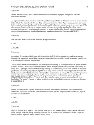 Synonyms:
absent, heedless, listless, preoccupied, absent-minded, inattentive, negligent, thoughtless. absorbed,
indifferent, oblivious,
As regards mental action, absorbed, abstracted, and preoccupied refer to the cause, absent or absent-minded
to the effect. The man absorbed in one thing will appear absent in others. A preoccupied person may seem
listless and thoughtless, but the really listless and thoughtless have not mental energy to be preoccupied. The
absent-minded man is oblivious of ordinary matters, because his thoughts are elsewhere. One who is
preoccupied is intensely busy in thought; one may be absent-minded either through intense concentration or
simply through inattention, with fitful and aimless wandering of thought. Compare ABSTRACT.
Antonyms:
alert, on hand, ready, wide-awake. attentive, prompt, thoughtful,
* * * * *
ABSURD.
Synonyms:
anomalous, ill-considered, ludicrous, ridiculous, chimerical, ill-judged, mistaken, senseless, erroneous,
inconclusive, monstrous, stupid, false, incorrect, nonsensical, unreasonable, foolish, infatuated, paradoxical,
wild. ill-advised, irrational, preposterous,
That is absurd which is contrary to the first principles of reasoning; as, that a part should be greater than the
whole is absurd. A paradoxical statement appears at first thought contradictory or absurd, while it may be
really true. Anything is irrational when clearly contrary to sound reason, foolish when contrary to practical
good sense, silly when petty and contemptible in its folly, erroneous when containing error that vitiates the
result, unreasonable when there seems a perverse bias or an intent to go wrong. Monstrous and preposterous
refer to what is overwhelmingly absurd; as, "O monstrous! eleven buckram men grown out of two,"
SHAKESPEARE 1 King Henry IV, act ii, sc. 4. The ridiculous or the nonsensical is worthy only to be
laughed at. The lunatic's claim to be a king is ridiculous; the Mother Goose rimes are nonsensical. Compare
INCONGRUOUS.
Antonyms:
certain, incontrovertible, rational, substantial, consistent, indisputable, reasonable, true, demonstrable,
indubitable, sagacious, undeniable, demonstrated, infallible, sensible, unquestionable, established, logical,
sound, wise. incontestable,
* * * * *
ABUSE.
Synonyms:
aggrieve, impose on or oppress, ruin, damage, upon, persecute, slander, defame, injure, pervert, victimize,
defile, malign, prostitute, vilify, disparage, maltreat, rail at, violate, harm, misemploy, ravish, vituperate,
ill-treat, misuse, reproach, wrong. ill-use, molest, revile,
Synonyms and Antonyms, by James Champlin Fernald 15
 