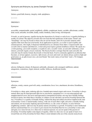 Antonyms:
fairness, good faith, honesty, integrity, truth, uprightness.
* * * * *
FRIENDLY.
Synonyms:
accessible, companionable, genial, neighborly, affable, complaisant, hearty, sociable, affectionate, cordial,
kind, social, amicable, favorable, kindly, tender, brotherly, fond, loving, well-disposed.
Friendly, as said of persons, signifies having the disposition of a friend; as said of acts, it signifies befitting or
worthy of a friend. The adjective friendly does not reach the full significance of the nouns "friend" and
"friendship;" one may be friendly to those who are not his friends, and to be in friendly relations often
signifies little more than not to be hostile. In its application to persons, accessible is used of public and
eminent persons, who might, if disposed, hold themselves at a distance from others. Companionable and
sociable refer to manner and behavior, cordial and genial express genuine kindliness of heart. We speak of a
cordial greeting, a favorable reception, a neighborly call, a sociable visitor, an amicable settlement, a kind
interest, a friendly regard, a hearty welcome. The Saxon friendly is stronger than the Latin amicable; the
amicable may be merely formal; the friendly is from the heart. Fond is commonly applied to an affection that
becomes, or at least appears, excessive. Affectionate, devoted, and tender are almost always used in a high and
good sense; as, an affectionate son; a devoted friend; "the tender mercy of our God," Luke i, 78. Compare
FRIENDSHIP.
Antonyms:
adverse, belligerent, distant, ill-disposed, unfriendly, alienated, cold, estranged, indifferent, unkind,
antagonistic, contentious, frigid, inimical, warlike. bellicose, disaffected, hostile,
* * * * *
FRIENDSHIP.
Synonyms:
affection, comity, esteem, good will, amity, consideration, favor, love, attachment, devotion, friendliness,
regard.
Friendship is a deep, quiet, enduring affection, founded upon mutual respect and esteem. Friendship is always
mutual; there may be unreciprocated affection or attachment, unrequited love, or even unrecognized and
unappreciated devotion, but never unreciprocated or unrequited friendship; one may have friendly feelings
toward an enemy, but while there is hostility or coldness on one side there can not be friendship between the
two. Friendliness is a quality of friendly feeling, without the deep and settled attachment implied in the state
of friendship. Comity is mutual kindly courtesy, with care of each other's right, and amity a friendly feeling
and relation, not necessarily implying special friendliness; as, the comity of nations, or amity between
neighboring countries. Affection may be purely natural; friendship is a growth. Friendship is more intellectual
and less emotional than love; it is easier to give reasons for friendship than for love; friendship is more calm
and quiet, love more fervent; love often rises to intensest passion; we can not speak of the passion of
friendship. Friendship implies some degree of equality, while love does not; we can speak of man's love
toward God, not of his friendship for God. (There is more latitude in the use of the concrete noun friend;
Synonyms and Antonyms, by James Champlin Fernald 150
 