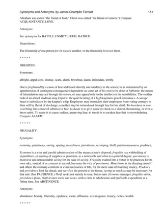 Abraham was called "the friend of God;" Christ was called "the friend of sinners.") Compare
ACQUAINTANCE; LOVE.
Antonyms:
See synonyms for BATTLE; ENMITY; FEUD; HATRED.
Prepositions:
The friendship of one person for or toward another, or the friendship between them.
* * * * *
FRIGHTEN.
Synonyms:
affright, appal, cow, dismay, scare, alarm, browbeat, daunt, intimidate, terrify.
One is frightened by a cause of fear addressed directly and suddenly to the senses; he is intimidated by an
apprehension of contingent consequences dependent on some act of his own to be done or forborne; the means
of intimidation may act through the senses, or may appeal only to the intellect or the sensibilities. The sudden
rush of an armed madman may frighten; the quiet leveling of a highwayman's pistol intimidates. A savage
beast is intimidated by the keeper's whip. Employers may intimidate their employees from voting contrary to
their will by threat of discharge; a mother may be intimidated through fear for her child. To browbeat or cow
is to bring into a state of submissive fear; to daunt is to give pause or check to a violent, threatening, or even a
brave spirit. To scare is to cause sudden, unnerving fear; to terrify is to awaken fear that is overwhelming.
Compare ALARM.
* * * * *
FRUGALITY.
Synonyms:
economy, parsimony, saving, sparing, miserliness, providence, scrimping, thrift. parsimoniousness, prudence,
Economy is a wise and careful administration of the means at one's disposal; frugality is a withholding of
expenditure, or sparing of supplies or provision, to a noticeable and often to a painful degree; parsimony is
excessive and unreasonable saving for the sake of saving. Frugality exalted into a virtue to be practised for its
own sake, instead of as a means to an end, becomes the vice of parsimony. Miserliness is the denying oneself
and others the ordinary comforts or even necessaries of life, for the mere sake of hoarding money. Prudence
and providence look far ahead, and sacrifice the present to the future, saving as much as may be necessary for
that end. (See PRUDENCE.) Thrift seeks not merely to save, but to earn. Economy manages, frugality saves,
providence plans, thrift at once earns and saves, with a view to wholesome and profitable expenditure at a
fitting time. See ABSTINENCE.
Antonyms:
abundance, bounty, liberality, opulence, waste, affluence, extravagance, luxury, riches, wealth.
* * * * *
Synonyms and Antonyms, by James Champlin Fernald 151
 