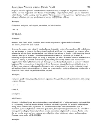 people; a universal experience is one from which no human being is exempt. It is dangerous for a debater to
affirm a universal proposition, since that can be negatived by a single exception, while a general statement is
not invalidated even by adducing many exceptions. We say a common opinion, common experience, a general
rule, general truth, a universal law. Compare synonyms for NORMAL; USUAL.
Antonyms:
exceptional, infrequent, rare, singular, uncommon, unknown, unusual.
* * * * *
GENEROUS.
Synonyms:
bountiful, free, liberal, noble, chivalrous, free-handed, magnanimous, open-handed, disinterested,
free-hearted, munificent, open-hearted.
Generous (L. genus, a race) primarily signifies having the qualities worthy of noble or honorable birth; hence,
free and abundant in giving, giving freely, heartily, and self-sacrificingly. As regards giving, generous refers
rather to the self-sacrificing heartiness of the giver, liberal to the amount of the gift; a child may show himself
generous in the gift of an apple, a millionaire makes a liberal donation; a generous gift, however, is
commonly thought of as both ample and hearty. A munificent gift is vast in amount, whatever the motive of its
bestowal. One may be free with another's money; he can be generous only with his own. Disinterested
suggests rather the thought of one's own self-denial; generous, of one's hearty interest in another's welfare or
happiness. One is magnanimous by a greatness of soul (L. magnus, great, and animus, soul) that rises above
all that is poor, mean, or weak, especially above every petty or ignoble motive or feeling pertaining to one's
self, and thus above resentment of injury or insult; one is generous by a kindness of heart that would rejoice in
the welfare rather than in the punishment of the offender.
Antonyms:
avaricious, greedy, mean, niggardly, penurious, rapacious, close, ignoble, miserly, parsimonious, petty, stingy.
covetous, illiberal,
* * * * *
GENIUS.
Synonyms:
talent, talents.
Genius is exalted intellectual power capable of operating independently of tuition and training, and marked by
an extraordinary faculty for original creation, invention, discovery, expression, etc. Talent is marked mental
ability, and in a special sense, a particular and uncommon aptitude for some special mental work or
attainment. Genius is higher than talent, more spontaneous, less dependent upon instruction, less amenable to
training; talent is largely the capacity to learn, acquire, appropriate, adapt oneself to demand. Yet the genius
that has won the largest and most enduring success has been joined with tireless industry and painstaking.
Compare synonyms for MIND; POWER.
Antonyms:
Synonyms and Antonyms, by James Champlin Fernald 153
 