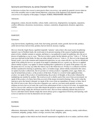 to decision or action, but consent is more passive than concurrence; one speaks by general consent when no
one in the assembly cares to make formal objection; a decision of the Supreme Court depends upon the
concurrence of a majority of the judges. Compare AGREE; FRIENDSHIP; MELODY.
Antonyms:
antagonism, contest, discord, hostility, schism, battle, controversy, disproportion, incongruity, separation,
conflict, difference, dissension, inconsistency, variance, contention, disagreement, disunion, opposition,
warfare.
* * * * *
HARVEST.
Synonyms:
crop, harvest-home, ingathering, result, fruit, harvesting, proceeds, return, growth, harvest-tide, produce,
yield. harvest-feast, harvest-time, product, harvest-festival, increase, reaping,
Harvest, from the Anglo-Saxon, signified originally "autumn," and as that is the usual season of gathering
ripened crops in Northern lands, the word came to its present meaning of the season of gathering ripened
grain or fruits, whether summer or autumn, and hence a crop gathered or ready for gathering; also, the act or
process of gathering a crop or crops. "The harvest truly is great, but the laborers are few," Luke x, 2. "Lift up
your eyes and look on the fields, for they are white already to harvest," John iv, 35. Harvest is the elegant and
literary word; crop is the common and commercial expression; we say a man sells his crop, but we should not
speak of his selling his harvest; we speak of an ample or abundant harvest, a good crop. Harvest is applied
almost wholly to grain; crop applies to almost anything that is gathered in; we speak of the potato-crop, not
the potato-harvest; we may say either the wheat-crop or the wheat-harvest. Produce is a collective word for
all that is produced in farming or gardening, and is, in modern usage, almost wholly restricted to this sense;
we speak of produce collectively, but of a product or various products; vegetables, fruits, eggs, butter, etc.,
may be termed farm-produce, or the products of the farm. Product is a word of wider application than
produce; we speak of the products of manufacturing, the products of thought, or the product obtained by
multiplying one number by another. The word proceeds is chiefly used of the return from an investment: we
speak of the produce of a farm, but of the proceeds of the money invested in farming. The yield is what the
land gives up to the farmer's demand; we speak of the return from an expenditure of money or labor, but of
the yield of corn or oats. Harvest has also a figurative use, such as crop more rarely permits; we term a
religious revival a harvest of souls; the result of lax enforcement of law is a harvest of crime. As regards time,
harvest, harvest-tide, and harvest-time alike denote the period or season when the crops are or should be
gathered (tide being simply the old Saxon word for time). Harvest-home ordinarily denotes the festival of
harvest, and when used to denote simply the season always gives a suggestion of festivity and rejoicing, such
as harvest and harvest-time by themselves do not express.
* * * * *
HATRED.
Synonyms:
abhorrence, detestation, hostility, rancor, anger, dislike, ill will, repugnance, animosity, enmity, malevolence,
resentment, antipathy, grudge, malice, revenge, aversion, hate, malignity, spite.
Repugnance applies to that which one feels himself summoned or impelled to do or to endure, and from which
Synonyms and Antonyms, by James Champlin Fernald 160
 